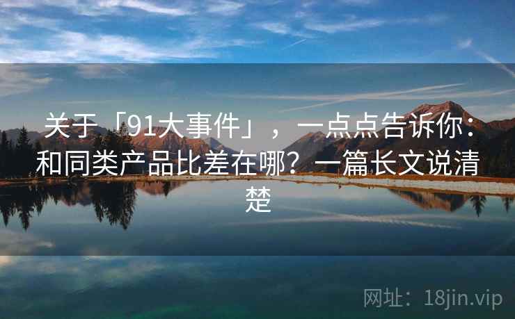 关于「91大事件」，一点点告诉你：和同类产品比差在哪？一篇长文说清楚