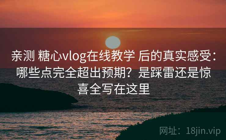 亲测 糖心vlog在线教学 后的真实感受：哪些点完全超出预期？是踩雷还是惊喜全写在这里