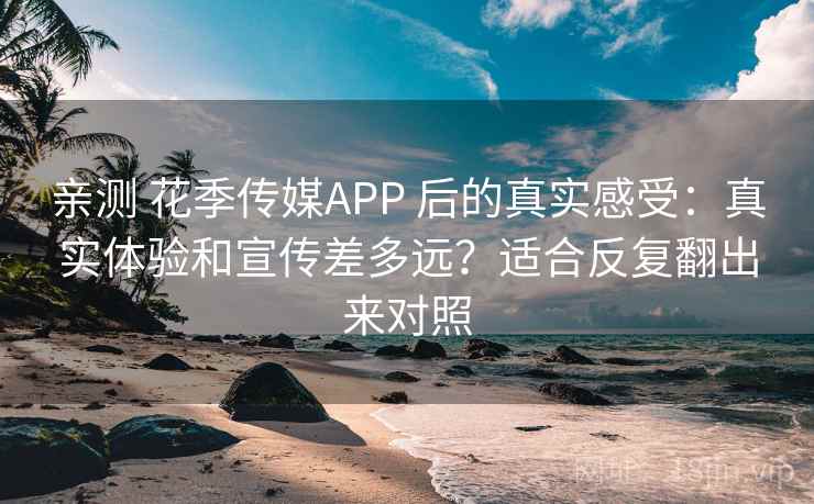 亲测 花季传媒APP 后的真实感受：真实体验和宣传差多远？适合反复翻出来对照