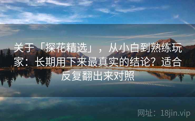 关于「探花精选」，从小白到熟练玩家：长期用下来最真实的结论？适合反复翻出来对照