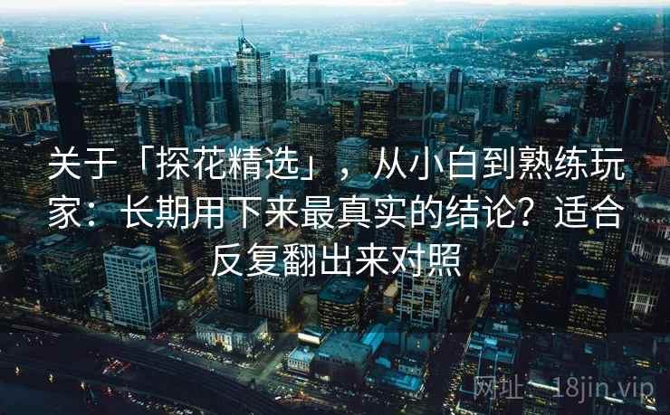 关于「探花精选」,从小白到熟练玩家:长期用下来最真实的结论?适合反复翻出来对照 关于「探花精选」,从小白到熟练玩家:长期用下来最真实的结论?适合反复翻出来对照