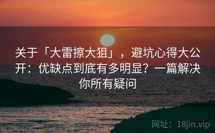 关于「大雷擦大狙」,避坑心得大公开:优缺点到底有多明显?一篇解决你所有疑问 关于「大雷擦大狙」,避坑心得大公开:优缺点到底有多明显?一篇解决你所有疑问