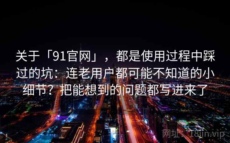 关于「91官网」，都是使用过程中踩过的坑：连老用户都可能不知道的小细节？把能想到的问题都写进来了