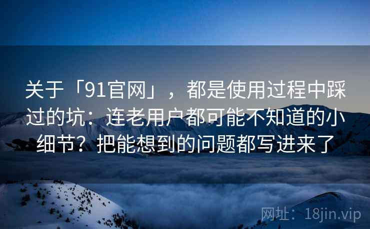 关于「91官网」，都是使用过程中踩过的坑：连老用户都可能不知道的小细节？把能想到的问题都写进来了