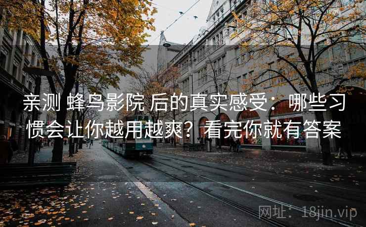 亲测 蜂鸟影院 后的真实感受：哪些习惯会让你越用越爽？看完你就有答案