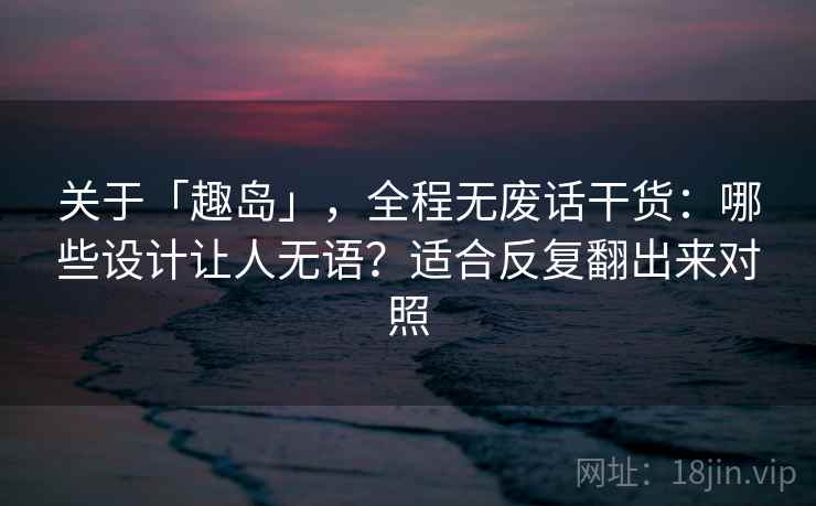 关于「趣岛」，全程无废话干货：哪些设计让人无语？适合反复翻出来对照