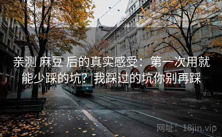 亲测 麻豆 后的真实感受：第一次用就能少踩的坑？我踩过的坑你别再踩