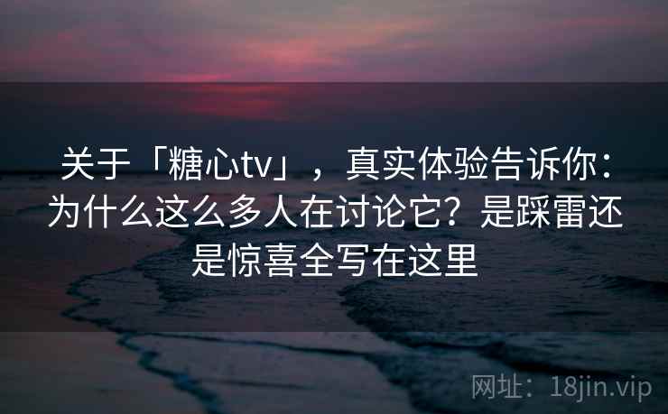 关于「糖心tv」，真实体验告诉你：为什么这么多人在讨论它？是踩雷还是惊喜全写在这里