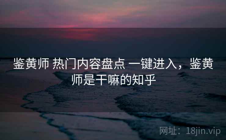 鉴黄师 热门内容盘点 一键进入，鉴黄师是干嘛的知乎