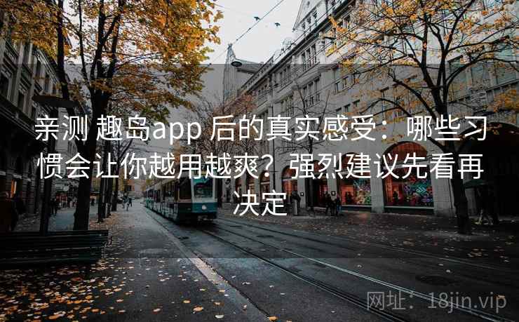 亲测 趣岛app 后的真实感受：哪些习惯会让你越用越爽？强烈建议先看再决定