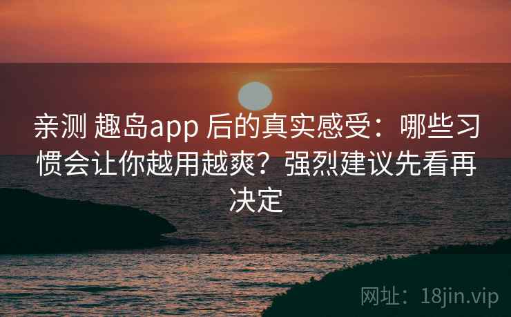 亲测 趣岛app 后的真实感受：哪些习惯会让你越用越爽？强烈建议先看再决定