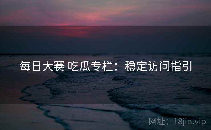 每日大赛 吃瓜专栏：稳定访问指引