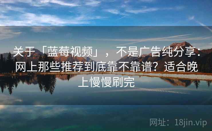 关于「蓝莓视频」，不是广告纯分享：网上那些推荐到底靠不靠谱？适合晚上慢慢刷完