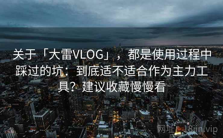 关于「大雷VLOG」，都是使用过程中踩过的坑：到底适不适合作为主力工具？建议收藏慢慢看