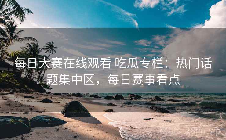 每日大赛在线观看 吃瓜专栏：热门话题集中区，每日赛事看点