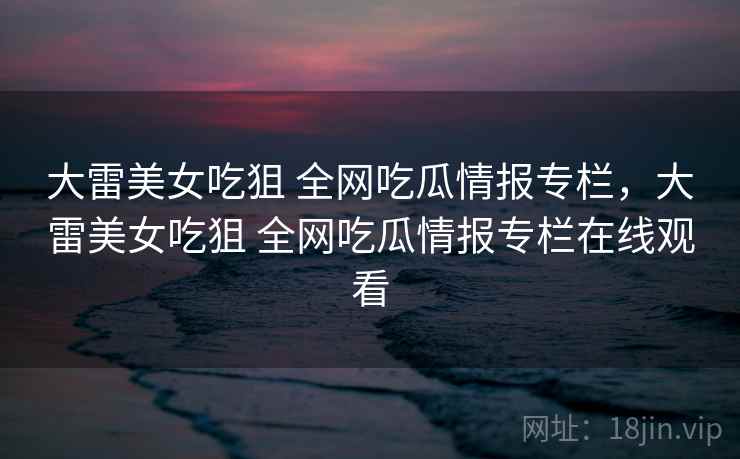 大雷美女吃狙 全网吃瓜情报专栏，大雷美女吃狙 全网吃瓜情报专栏在线观看