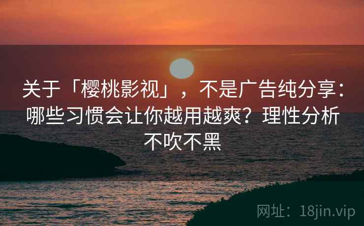 关于「樱桃影视」，不是广告纯分享：哪些习惯会让你越用越爽？理性分析不吹不黑