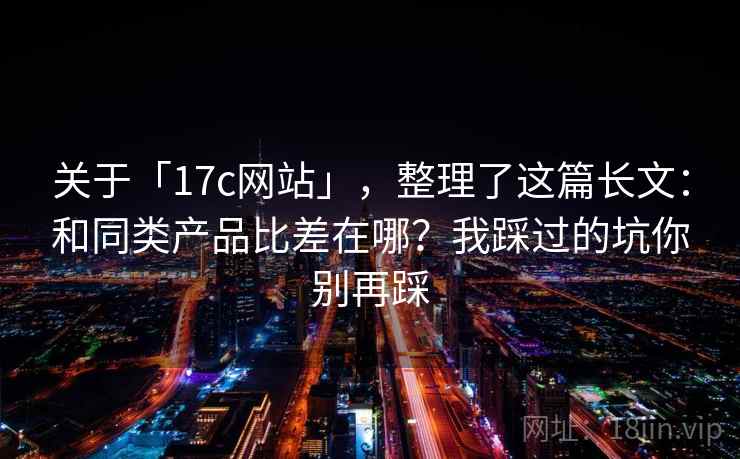 关于「17c网站」，整理了这篇长文：和同类产品比差在哪？我踩过的坑你别再踩