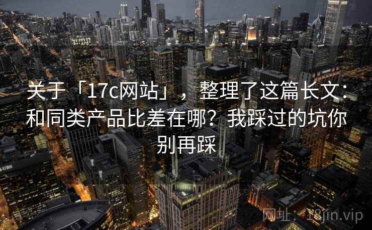 关于「17c网站」，整理了这篇长文：和同类产品比差在哪？我踩过的坑你别再踩