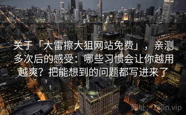 关于「大雷擦大狙网站免费」，亲测多次后的感受：哪些习惯会让你越用越爽？把能想到的问题都写进来了