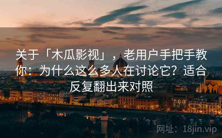 关于「木瓜影视」，老用户手把手教你：为什么这么多人在讨论它？适合反复翻出来对照