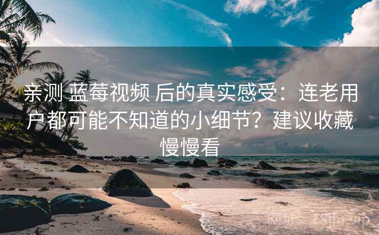 亲测 蓝莓视频 后的真实感受：连老用户都可能不知道的小细节？建议收藏慢慢看