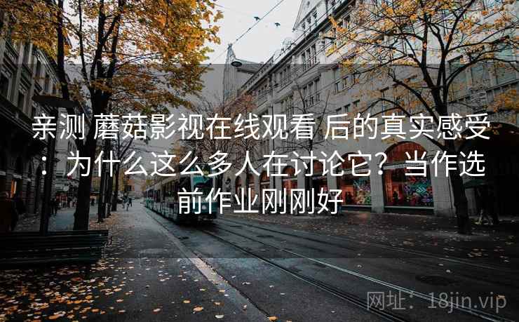 亲测 蘑菇影视在线观看 后的真实感受：为什么这么多人在讨论它？当作选前作业刚刚好