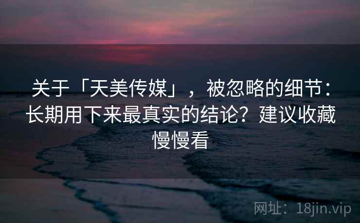 关于「天美传媒」，被忽略的细节：长期用下来最真实的结论？建议收藏慢慢看