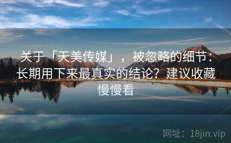 关于「天美传媒」，被忽略的细节：长期用下来最真实的结论？建议收藏慢慢看