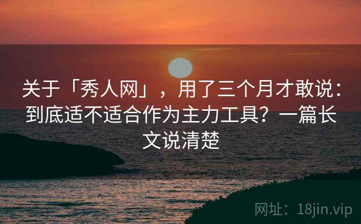 关于「秀人网」，用了三个月才敢说：到底适不适合作为主力工具？一篇长文说清楚