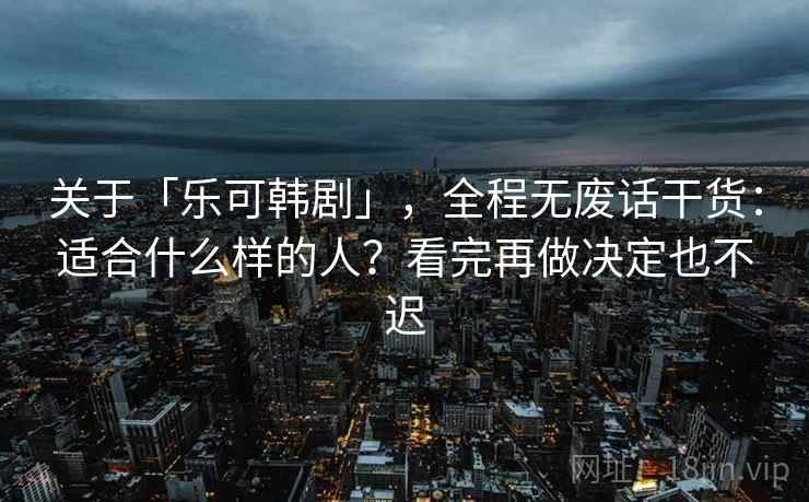 关于「乐可韩剧」，全程无废话干货：适合什么样的人？看完再做决定也不迟