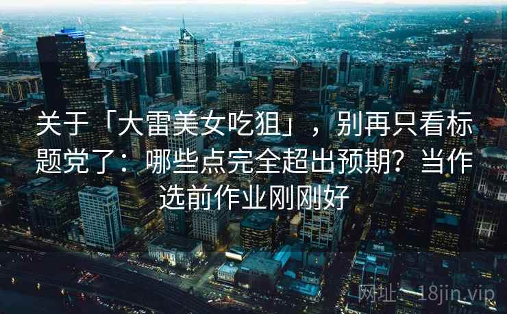 关于「大雷美女吃狙」，别再只看标题党了：哪些点完全超出预期？当作选前作业刚刚好