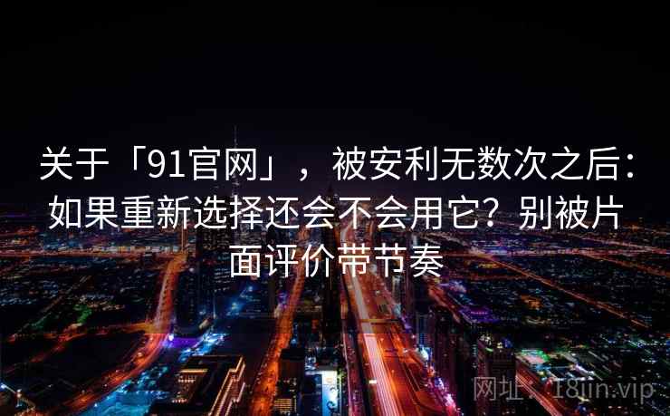 关于「91官网」，被安利无数次之后：如果重新选择还会不会用它？别被片面评价带节奏