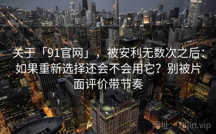 关于「91官网」，被安利无数次之后：如果重新选择还会不会用它？别被片面评价带节奏
