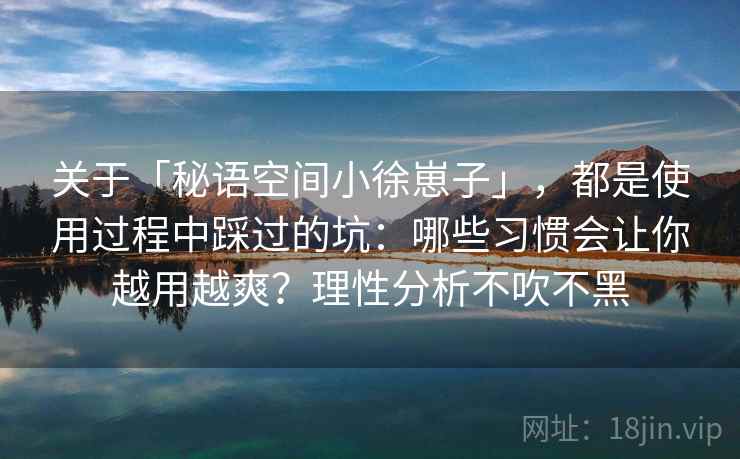关于「秘语空间小徐崽子」，都是使用过程中踩过的坑：哪些习惯会让你越用越爽？理性分析不吹不黑