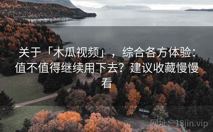 关于「木瓜视频」，综合各方体验：值不值得继续用下去？建议收藏慢慢看