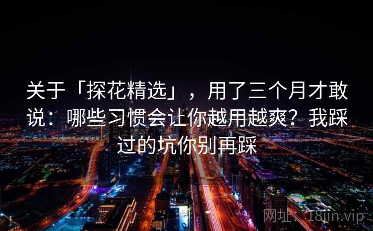 关于「探花精选」，用了三个月才敢说：哪些习惯会让你越用越爽？我踩过的坑你别再踩