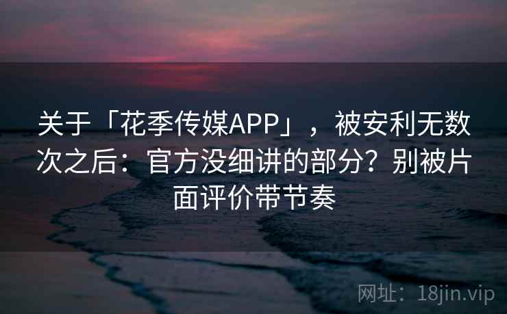 关于「花季传媒APP」，被安利无数次之后：官方没细讲的部分？别被片面评价带节奏