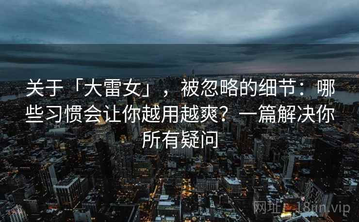 关于「大雷女」，被忽略的细节：哪些习惯会让你越用越爽？一篇解决你所有疑问