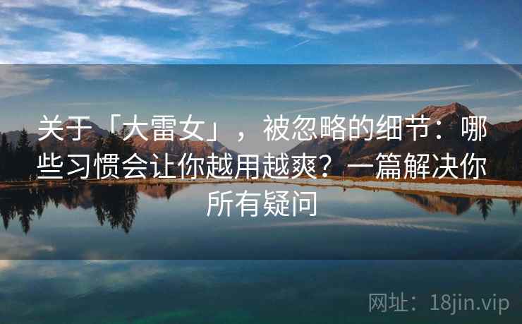 关于「大雷女」，被忽略的细节：哪些习惯会让你越用越爽？一篇解决你所有疑问