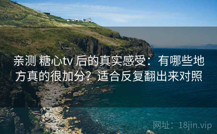 亲测 糖心tv 后的真实感受：有哪些地方真的很加分？适合反复翻出来对照