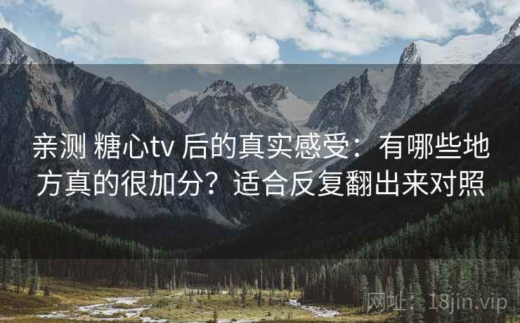 亲测 糖心tv 后的真实感受：有哪些地方真的很加分？适合反复翻出来对照