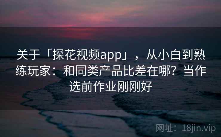 关于「探花视频app」，从小白到熟练玩家：和同类产品比差在哪？当作选前作业刚刚好