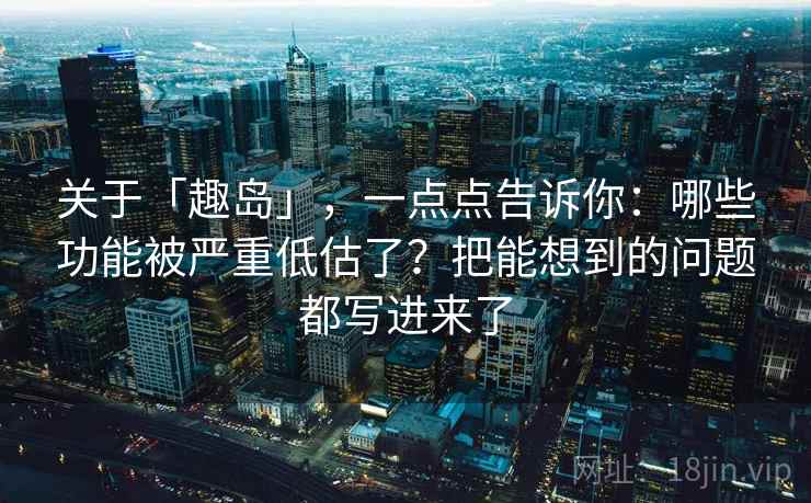 关于「趣岛」，一点点告诉你：哪些功能被严重低估了？把能想到的问题都写进来了