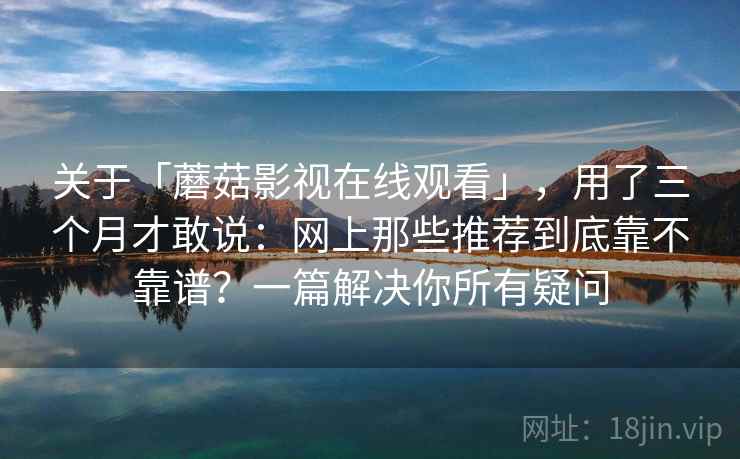 关于「蘑菇影视在线观看」,用了三个月才敢说:网上那些推荐到底靠不靠谱?一篇解决你所有疑问 关于「蘑菇影视在线观看」,用了三个月才敢说:网上那些推荐到底靠不靠谱?一篇解决你所有疑问