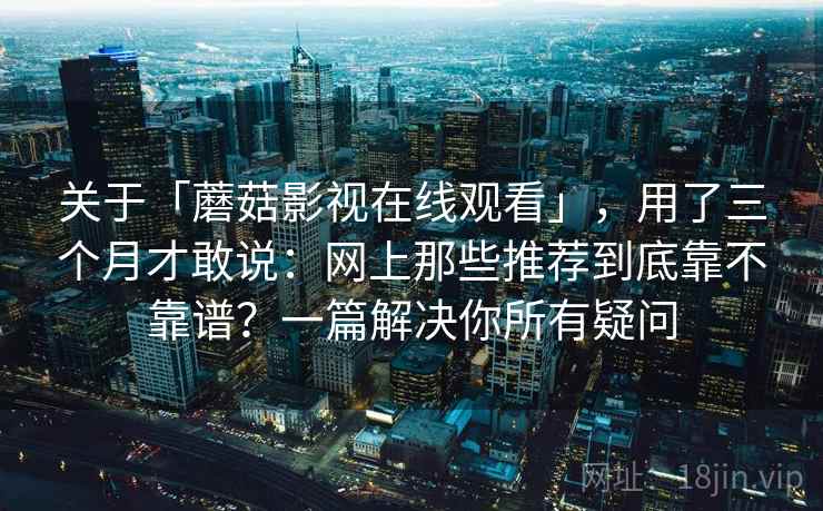 关于「蘑菇影视在线观看」,用了三个月才敢说:网上那些推荐到底靠不靠谱?一篇解决你所有疑问 关于「蘑菇影视在线观看」,用了三个月才敢说:网上那些推荐到底靠不靠谱?一篇解决你所有疑问