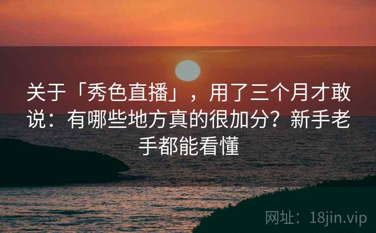 关于「秀色直播」，用了三个月才敢说：有哪些地方真的很加分？新手老手都能看懂