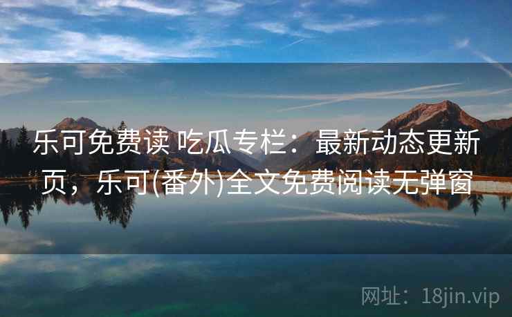 乐可免费读 吃瓜专栏:最新动态更新页,乐可(番外)全文免费阅读无弹窗 乐可免费读 吃瓜专栏:最新动态更新页,乐可(番外)全文免费阅读无弹窗