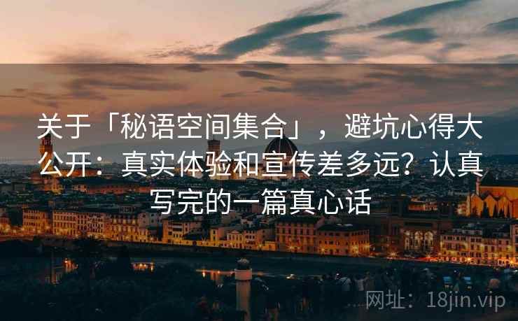关于「秘语空间集合」，避坑心得大公开：真实体验和宣传差多远？认真写完的一篇真心话