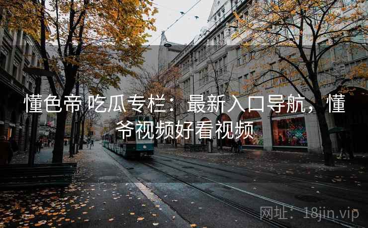 懂色帝 吃瓜专栏：最新入口导航，懂爷视频好看视频
